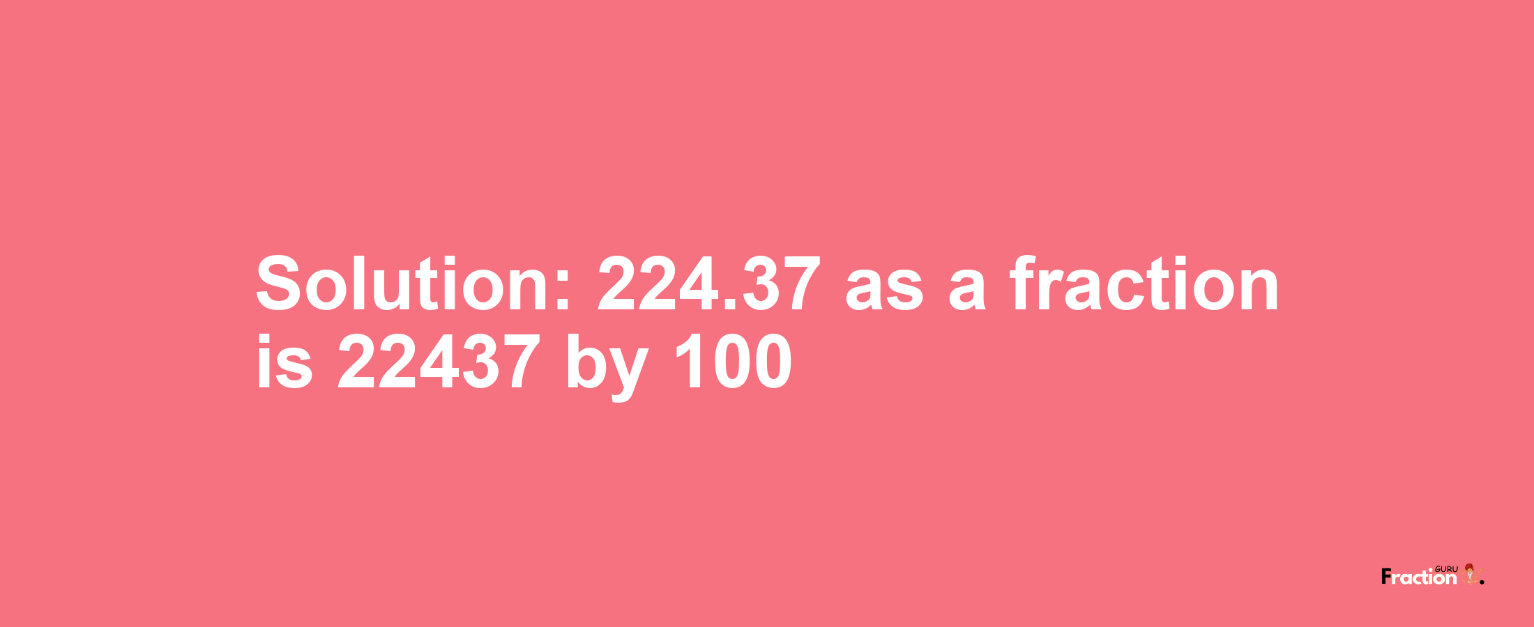 Solution:224.37 as a fraction is 22437/100